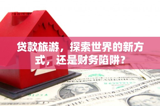 大庆贷款旅游，探索世界的新方式，还是财务陷阱？